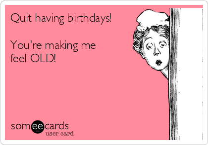 Quit having birthdays!

You're making me
feel OLD!
