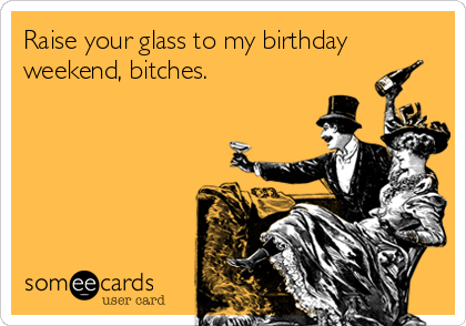 Raise your glass to my birthday
weekend, bitches.
