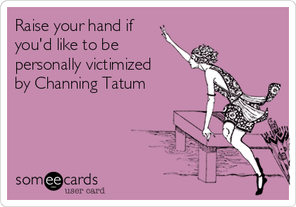 Raise your hand if
you'd like to be
personally victimized
by Channing Tatum