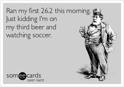 Ran my first 26.2 this morning.
Just kidding I'm on
my third beer and
watching soccer. 