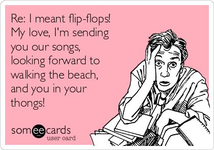 Re: I meant flip-flops!
My love, I'm sending
you our songs,
looking forward to
walking the beach,
and you in your
thongs!