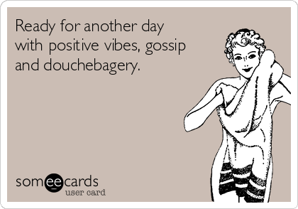 Ready for another day
with positive vibes, gossip
and douchebagery. 