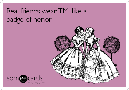 Real friends wear TMI like a
badge of honor.
