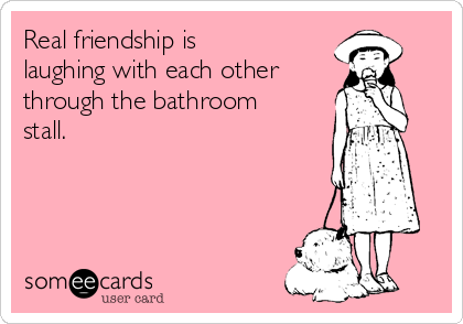 Real friendship is
laughing with each other
through the bathroom
stall.