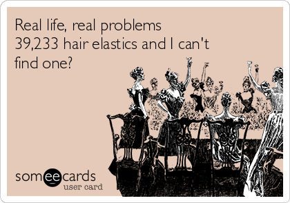 Real life, real problems
39,233 hair elastics and I can't
find one?