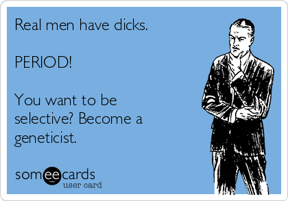 Real men have dicks.

PERIOD!

You want to be
selective? Become a
geneticist.