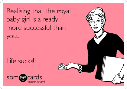 Realising that the royal
baby girl is already
more successful than
you... 


Life sucks!!