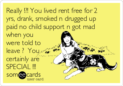 Really !?! You lived rent free for 2
yrs, drank, smoked n drugged up
paid no child support n got mad
when you
were told to
leave ?  You
certainly are
SPECIAL !!!