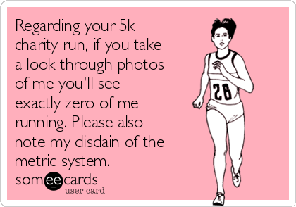 Regarding your 5k
charity run, if you take
a look through photos
of me you'll see
exactly zero of me
running. Please also
note my disdain of the 
metric system.