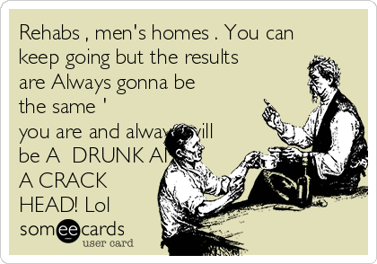 Rehabs , men's homes . You can
keep going but the results
are Always gonna be
the same '
you are and always will
be A  DRUNK AND
A CRACK
HEAD! Lol 