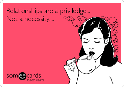 Relationships are a priviledge...
Not a necessity....