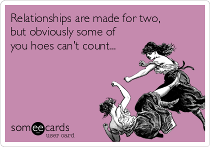 Relationships are made for two,
but obviously some of
you hoes can't count...