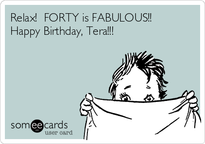 Relax!  FORTY is FABULOUS!!
Happy Birthday, Tera!!!