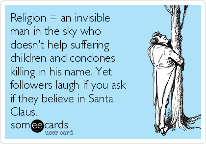 Religion = an invisible
man in the sky who
doesn't help suffering
children and condones
killing in his name. Yet 
followers laugh if you ask
if they believe in Santa
Claus.