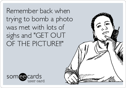 Remember back when
trying to bomb a photo
was met with lots of
sighs and "GET OUT
OF THE PICTURE!!"
