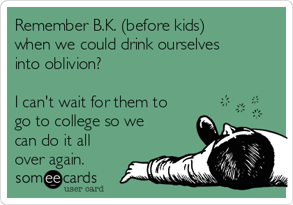 Remember B.K. (before kids)
when we could drink ourselves
into oblivion? 

I can't wait for them to
go to college so we
can do it all
over again.
