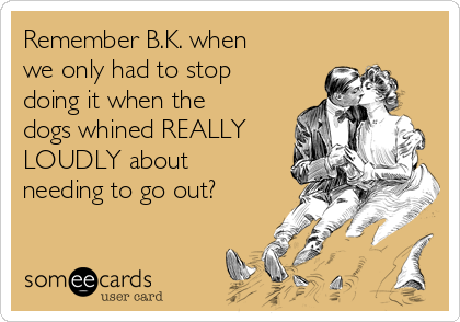 Remember B.K. when
we only had to stop
doing it when the
dogs whined REALLY
LOUDLY about
needing to go out?