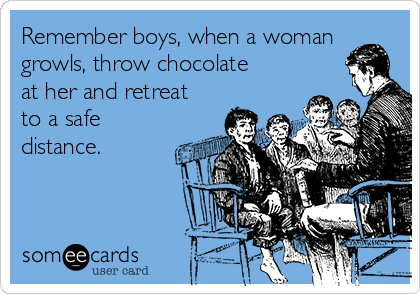 Remember boys, when a woman
growls, throw chocolate
at her and retreat
to a safe
distance. 