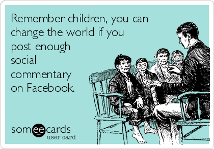 Remember children, you can
change the world if you
post enough
social
commentary
on Facebook.
