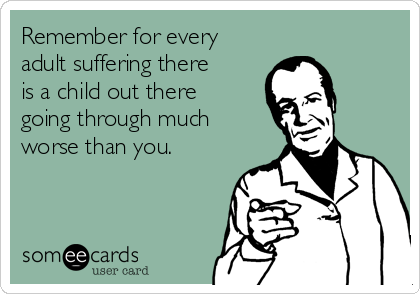 Remember for every
adult suffering there
is a child out there
going through much
worse than you. 
