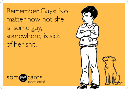 Remember Guys: No 
matter how hot she
is, some guy,
somewhere, is sick
of her shit. 