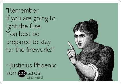 "Remember,
If you are going to
light the fuse.
You best be
prepared to stay
for the fireworks!"

~Justinius Phoenix
