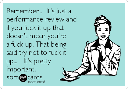 Remember...  It's just a
performance review and
if you fuck it up that
doesn't mean you're
a fuck-up. That being
said try not to fuck it
up...   It's pretty 
important.