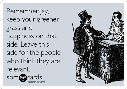 Remember Jay,
keep your greener
grass and
happiness on that
side. Leave this
side for the people
who think they are
relevant.