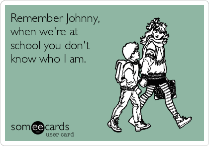 Remember Johnny,
when we're at 
school you don't
know who I am.