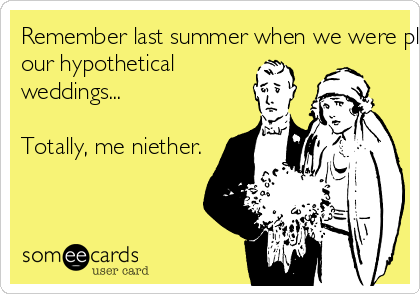 Remember last summer when we were planning
our hypothetical
weddings...

Totally, me niether.