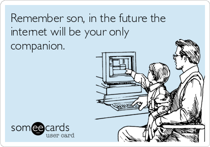 Remember son, in the future the
internet will be your only
companion.