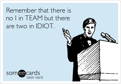 Remember that there is
no I in TEAM but there
are two in IDIOT.