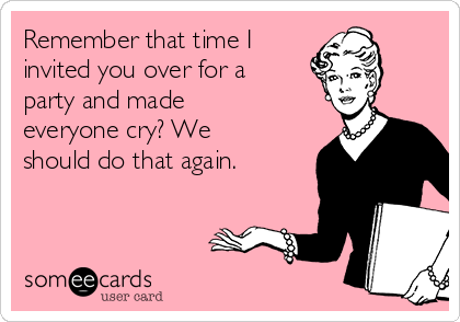 Remember that time I
invited you over for a
party and made
everyone cry? We
should do that again. 