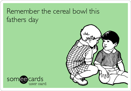 Remember the cereal bowl this
fathers day