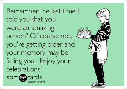 Remember the last time I
told you that you
were an amazing
person? Of course not,
you're getting older and
your memory may be
failing you.  Enjoy your
celebrations!