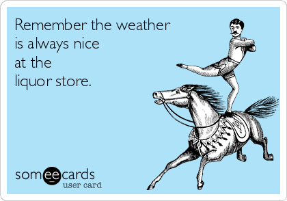 Remember the weather
is always nice 
at the 
liquor store.