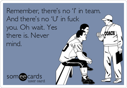 Remember, there’s no ‘I’ in team.
And there’s no ‘U’ in fuck
you. Oh wait. Yes
there is. Never
mind.