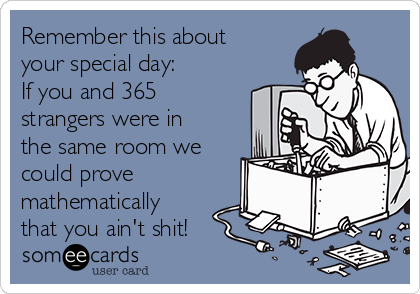 Remember this about
your special day: 
If you and 365
strangers were in
the same room we
could prove
mathematically
that you ain't shit!