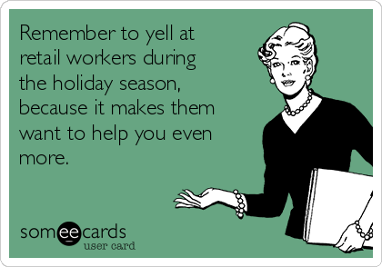 Remember to yell at
retail workers during
the holiday season,
because it makes them
want to help you even
more.