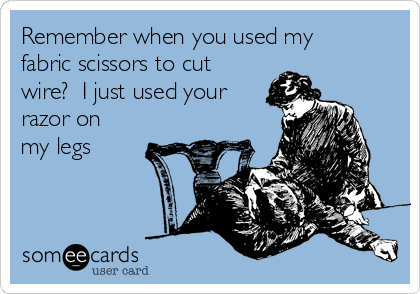 Remember when you used my
fabric scissors to cut
wire?  I just used your
razor on
my legs 