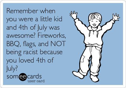 Remember when
you were a little kid
and 4th of July was
awesome? Fireworks,
BBQ, flags, and NOT
being racist because
you loved 4th of
July?