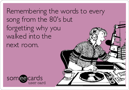Remembering the words to every
song from the 80's but
forgetting why you
walked into the
next room. 