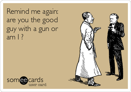 Remind me again:
are you the good
guy with a gun or
am I ?