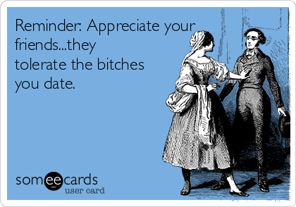 Reminder: Appreciate your
friends...they
tolerate the bitches
you date.