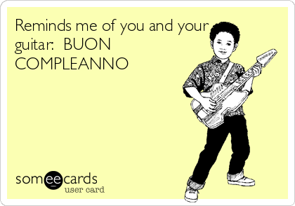 Reminds me of you and your
guitar:  BUON
COMPLEANNO