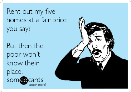 Rent out my five
homes at a fair price
you say?

But then the
poor won't
know their
place.