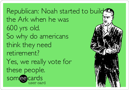 Republican: Noah started to build
the Ark when he was
600 yrs old.
So why do americans
think they need
retirement?
Yes, we really vote for
these people.