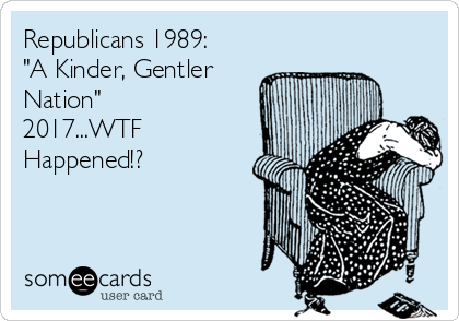 Republicans 1989:
"A Kinder, Gentler
Nation"
2017...WTF
Happened!?