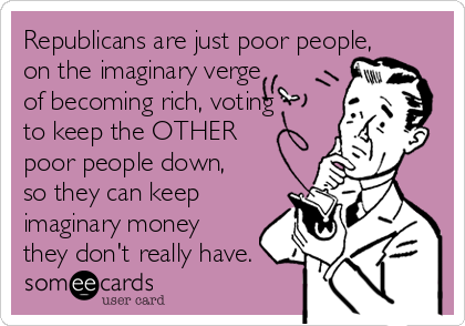 Republicans are just poor people,
on the imaginary verge
of becoming rich, voting
to keep the OTHER
poor people down,
so they can keep
imaginary money
they don't really have.