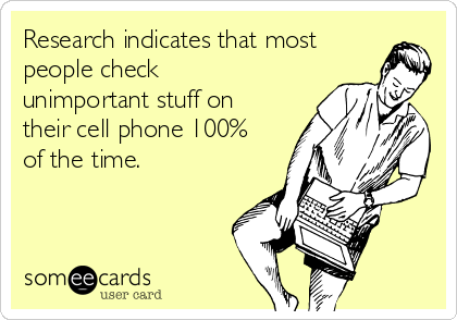 Research indicates that most
people check
unimportant stuff on
their cell phone 100%
of the time.